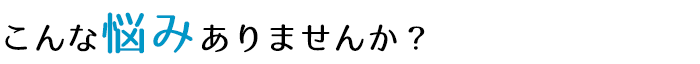 こんな悩みありませんか？