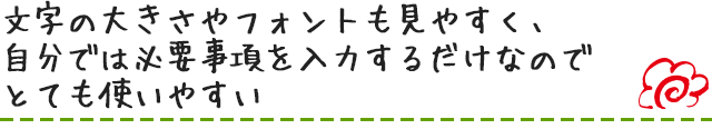 文字の大きさやフォントも見やすく、自分では必要事項を入力するだけなのでとても使いやすい