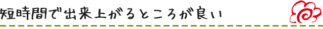 短時間で出来上がるところが良い