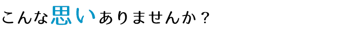 こんな思いありませんか？
