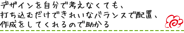 デザインを自分で考えなくても、打ち込むだけできれいなバランスで配置、作成をしてくれるので助かる