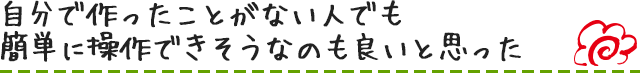 自分で作ったことがない人でも簡単に操作できそうなのも良いと思った