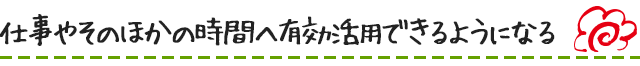 仕事やそのほかの時間へ有効活用できるようになる