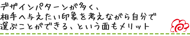 デザインパターンが多く、相手へ与えたい印象を考えながら自分で選ぶことができる、という面もメリット