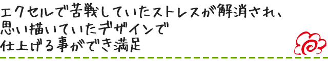 エクセルで苦戦していたストレスが解消され、思い描いていたデザインで仕上げる事ができ満足