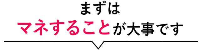 まずはマネすることが大事です