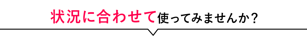 状況に合わせて使ってみませんか？